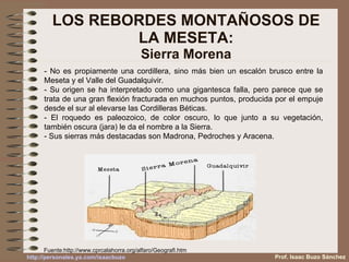 LOS REBORDES MONTAÑOSOS DE LA MESETA: Sierra Morena - No es propiamente una cordillera, sino más bien un escalón brusco entre la Meseta y el Valle del Guadalquivir. - Su origen se ha interpretado como una gigantesca falla, pero parece que se trata de una gran flexión fracturada en muchos puntos, producida por el empuje desde el sur al elevarse las Cordilleras Béticas. - El roquedo es paleozoico, de color oscuro, lo que junto a su vegetación, también oscura (jara) le da el nombre a la Sierra. - Sus sierras más destacadas son Madrona, Pedroches y Aracena. Fuente: http://www.cprcalahorra.org/alfaro/Geografi.htm Prof. Isaac Buzo Sánchez 