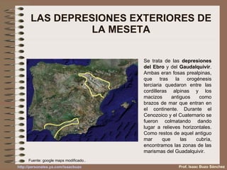 LAS DEPRESIONES EXTERIORES DE LA MESETA Se trata de las  depresiones del Ebro  y del  Gaudalquivir . Ambas eran fosas prealpinas, que tras la orogénesis terciaria quedaron entre las cordilleras alpinas y los macizos antiguos como brazos de mar que entran en el continente. Durante el Cenozoico y el Cuaternario se fueron colmatando dando lugar a relieves horizontales. Como restos de aquel antiguo mar que las cubría, encontramos las zonas de las marismas del Guadalquivir. Fuente: google maps modificado.. Prof. Isaac Buzo Sánchez 