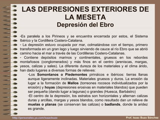 LAS DEPRESIONES EXTERIORES DE LA MESETA Depresión del Ebro Es paralela a los Pirineos y se encuentra encerrada por estos, el Sistema Ibérico y la Cordillera Costero-Catalana.  La depresión estuvo ocupada por mar, colmatándose con el tiempo, primero transformada en un gran lago y luego sirviendo de cauce al río Ebro que se abrió camino hacia el mar a través de las Cordilleras Costero-Catalanas. Contiene depósitos marinos y continentales, gruesos en los rebordes montañosos (conglomerados) y más finos en el centro (areniscas, margas, yesos, calizas y sales). La diferente dureza de los materiales y el clima árido, han dado lugares a diversas formas de relieves: Los  Somontanos o Piedemontes  pirináicos e ibéricos: tierras llanas aunque ligeramente inclinadas. Materiales gruesos y duros. La erosión da lugar a la formación de  Mallos  (torreones rocosos individualizados por la erosión) y  hoyas  (depresiones erosivas en materiales blandos) que pueden ser pequeña (dando lugar a lagunas) o grandes (Huesca, Barbástro) El centro de la depresión, los estratos son horizontales y alternan calizas duras y arcillas, margas y yesos blandos, como resultado dan un relieve de  muelas o planas  (se conservan las calizas) o  badlands , donde la aridez es grande. Prof. Isaac Buzo Sánchez 