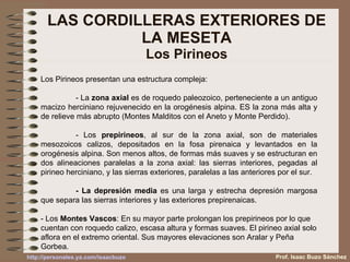 LAS CORDILLERAS EXTERIORES DE LA MESETA Los Pirineos Los Pirineos presentan una estructura compleja: - La  zona axial  es de roquedo paleozoico, perteneciente a un antiguo macizo herciniano rejuvenecido en la orogénesis alpina. ES la zona más alta y de relieve más abrupto (Montes Malditos con el Aneto y Monte Perdido). - Los  prepirineos , al sur de la zona axial, son de materiales mesozoicos calizos, depositados en la fosa pirenaica y levantados en la orogénesis alpina. Son menos altos, de formas más suaves y se estructuran en dos alineaciones paralelas a la zona axial: las sierras interiores, pegadas al pirineo herciniano, y las sierras exteriores, paralelas a las anteriores por el sur. - La depresión media  es una larga y estrecha depresión margosa que separa las sierras interiores y las exteriores prepirenaicas. - Los  Montes Vascos : En su mayor parte prolongan los prepirineos por lo que cuentan con roquedo calizo, escasa altura y formas suaves. El pirineo axial solo aflora en el extremo oriental. Sus mayores elevaciones son Aralar y Peña Gorbea. Prof. Isaac Buzo Sánchez 