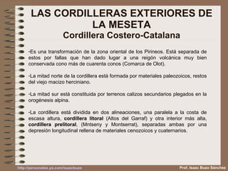LAS CORDILLERAS EXTERIORES DE LA MESETA Cordillera Costero-Catalana Es una transformación de la zona oriental de los Pirineos. Está separada de estos por fallas que han dado lugar a una reigón volcánica muy bien conservada cono más de cuarenta conos (Comarca de Olot). La mitad norte de la cordillera está formada por materiales paleozoicos, restos del viejo macizo herciniano. La mitad sur está constituida por terrenos calizos secundarios plegados en la orogénesis alpina. La cordillera está dividida en dos alineaciones, una paralela a la costa de escasa altura,  cordillera litoral  (Altos del Garraf) y otra interior más alta,  cordillera prelitoral , (Mntseny y Montserrat), separadas ambas por una depresión longitudinal rellena de materiales cenozoicos y cuaternarios. Prof. Isaac Buzo Sánchez 