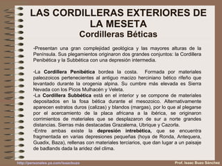 LAS CORDILLERAS EXTERIORES DE LA MESETA Cordilleras Béticas Presentan una gran complejidad geológica y las mayores alturas de la Península. Sus plegamientos originaron dos grandes conjuntos: la Cordillera Penibética y la Subbética con una depresión intermedia. La  Cordillera Penibética  bordea la costa.  Formada por materiales paleozoicos pertenecientes al antiguo macizo herciniano bético rifeño que levantado durante la orogenia alpina. Su cumbre más elevada es Sierra Nevada con los Picos Mulhacén y Veleta. La  Cordillera Subbética  está en el interior y se compone de materiales depositados en la fosa bética durante el mesozoico. Alternativamente aparecen estratos duros (calizas) y blandos (margas), por lo que al plegarse por el acercamiento de la placa africana a la ibérica, se originaron corrimientos de materiales que se desplazaron de sur a norte grandes distancias. Sierras más destacadas Grazalema, Ubrique y Cazorla. Entre ambas existe la  depresión intrebética,  que se encuentra fragmentada en varias depresiones pequeñas (hoya de Ronda, Antequera, Guadix, Baza), rellenas con materiales terciarios, que dan lugar a un paisaje de badlands dada la aridez del clima. Prof. Isaac Buzo Sánchez 