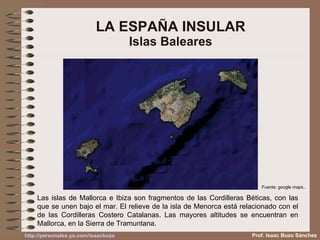 LA ESPAÑA INSULAR Islas Baleares Las islas de Mallorca e Ibiza son fragmentos de las Cordilleras Béticas, con las que se unen bajo el mar. El relieve de la isla de Menorca está relacionado con el de las Cordilleras Costero Catalanas. Las mayores altitudes se encuentran en Mallorca, en la Sierra de Tramuntana. Fuente: google maps.. Prof. Isaac Buzo Sánchez 