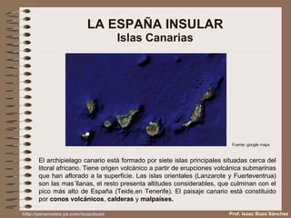 LA ESPAÑA INSULAR Islas Canarias El archipielago canario está formado por siete islas principales situadas cerca del litoral africano. Tiene origen volcánico a partir de erupciones volcánica submarinas que han aflorado a la superficie. Las islas orientales (Lanzarote y Fuerteventrua) son las mas´llanas, el resto presenta altitudes considerables, que culminan con el pico más alto de España (Teide,en Tenerife). El paisaje canario está constituido por  conos volcánicos ,  calderas  y  malpaíses. Fuente: google maps Prof. Isaac Buzo Sánchez 