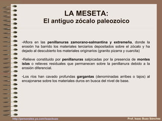 LA MESETA: El antiguo zócalo paleozoico Aflora en las  penillanuras zamorano-salmantina y extremeña , donde la erosión ha barrido los materiales terciarios depositados sobre el zócalo y ha dejado al descubierto los materiales originarios (granito pizarra y cuarcita) Relieve constituido por  penillanuras  salpicadas por la presencia de  montes islas  o relieves residuales que permanecen sobre la penillanura debido a la erosión diferencial. Los ríos han cavado profundas  gargantas  (denominadas arribes o tajos) al encajonarse sobre los materiales duros en busca del nivel de base. Prof. Isaac Buzo Sánchez 