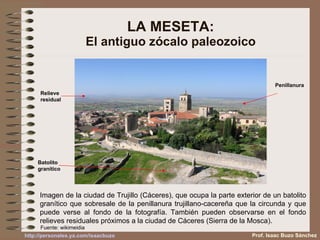 LA MESETA: El antiguo zócalo paleozoico Imagen de la ciudad de Trujillo (Cáceres), que ocupa la parte exterior de un batolito granítico que sobresale de la penillanura trujillano-cacereña que la circunda y que puede verse al fondo de la fotografía. También pueden observarse en el fondo relieves residuales próximos a la ciudad de Cáceres (Sierra de la Mosca). Relieve residual Batolito granítico Penillanura Fuente: wikimeidia Prof. Isaac Buzo Sánchez 