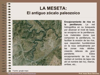 LA MESETA: El antiguo zócalo paleozoico Encajonamiento de ríos en la penillanura . La red hidrográfica en su búsqueda por alcanzar el nivel de base, se encajona en la penillanura. Los materiales duros que componen la penillanura, no facilitan la erosión de los ríos, que responden hundiéndose en la roca verticalmente por las zonas más débiles, creando relieves de gran pendiente. Estos encajonamiento de los ríos reciben el nombre de tajos (de ahí el nombre del río), riberos, arribes, etc.. Fuente: google maps Prof. Isaac Buzo Sánchez 