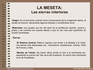 LA MESETA: Las sierras interiores Origen : En el cenozoico cuando como consecuencia de la orogénesis alpina, el zócalo se fracturó, elevándose algunos bloques y hundiéndose otros. Materiales:  son iguales que los del resto de la penillanura (granito, pizarra y gneis) y las cumbres son suaves debido a que no son más que superficies de erosión levantadas. Sierras: El Sistema Central:  Relieve vigoroso que divide a la Meseta a la mitad. Las sierras más destacadas son : Somosierra, Guadarrama, Gredos, Peña de Francia y Gata. Montes de Toledo:  De menor altura divide en dos a la submeseta sur, separando la cuenca del Tajo de la del Guadiana. Su sierra más importante es la de Guadalupe. Prof. Isaac Buzo Sánchez 