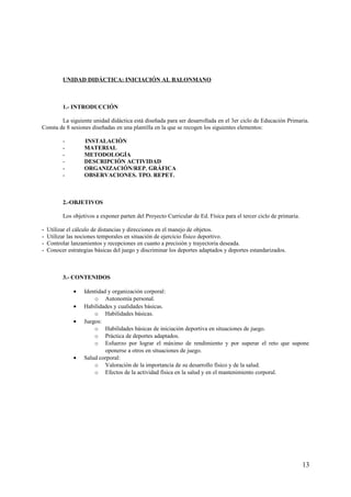 UNIDAD DIDÁCTICA: INICIACIÓN AL BALONMANO
1.- INTRODUCCIÓN
La siguiente unidad didáctica está diseñada para ser desarrollada en el 3er ciclo de Educación Primaria.
Consta de 8 sesiones diseñadas en una plantilla en la que se recogen los siguientes elementos:
- INSTALACIÓN
- MATERIAL
- METODOLOGÍA
- DESCRIPCIÓN ACTIVIDAD
- ORGANIZACIÓN/REP. GRÁFICA
- OBSERVACIONES. TPO. REPET.
2.-OBJETIVOS
Los objetivos a exponer parten del Proyecto Curricular de Ed. Física para el tercer ciclo de primaria.
- Utilizar el cálculo de distancias y direcciones en el manejo de objetos.
- Utilizar las nociones temporales en situación de ejercicio físico deportivo.
- Controlar lanzamientos y recepciones en cuanto a precisión y trayectoria deseada.
- Conocer estrategias básicas del juego y discriminar los deportes adaptados y deportes estandarizados.
3.- CONTENIDOS
• Identidad y organización corporal:
o Autonomía personal.
• Habilidades y cualidades básicas.
o Habilidades básicas.
• Juegos:
o Habilidades básicas de iniciación deportiva en situaciones de juego.
o Práctica de deportes adaptados.
o Esfuerzo por lograr el máximo de rendimiento y por superar el reto que supone
oponerse a otros en situaciones de juego.
• Salud corporal:
o Valoración de la importancia de su desarrollo físico y de la salud.
o Efectos de la actividad física en la salud y en el mantenimiento corporal.
13
 