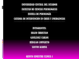 UNIVERSIDAD CENTRAL DEL ECUADOR
       FACULTAD DE CIENCIAS PSICOLÓGICAS
            ESCUELA DE PSICOLOGÍA
CATEDRA DE INTERVENCIÓN EN CRISIS Y EMERGENCIAS


                 INTEGRANTES:
               ERAZO CHRISTIAN
               GAVILÁNEZ CARLOS
              HIDALGO AMPARITO
                SANTOS KARINA


           QUINTO SEMESTRE CLINICA 1
 