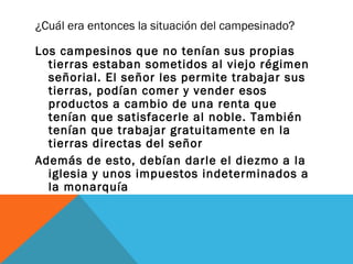 ¿Cuál era entonces la situación del campesinado?
Los campesinos que no tenían sus propias
tierras estaban sometidos al viejo régimen
señorial. El señor les permite trabajar sus
tierras, podían comer y vender esos
productos a cambio de una renta que
tenían que satisfacerle al noble. También
tenían que trabajar gratuitamente en la
tierras directas del señor
Además de esto, debían darle el diezmo a la
iglesia y unos impuestos indeterminados a
la monarquía
 