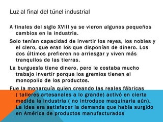 Luz al final del túnel industrial
A finales del siglo XVIII ya se vieron algunos pequeños
cambios en la industria.
Solo tenían capacidad de invertir los reyes, los nobles y
el clero, que eran los que disponían de dinero. Los
dos últimos prefieren no arriesgar y viven más
tranquilos de las tierras.
La burguesía tiene dinero, pero le costaba mucho
trabajo invertir porque los gremios tienen el
monopolio de los productos.
Fue la monarquía quien creando las reales fábricas
( talleres artesanales a lo grande) activó en cierta
medida la industria ( no introduce maquinaria aún).
La idea era satisfacer la demanda que había surgido
en América de productos manufacturados
 