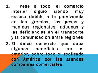 1. Pese a todo, el comercio
interior siguió siendo muy
escaso debido a la pervivencia
de los gremios, los pesos y
medidas regionales, aduanas y
las deficiencias en el transporte
y la comunicación entre regiones
2. El único comercio que daba
algunos beneficios era el
exterior, sobre todo el realizado
con América por las grandes
compañías comerciales
 