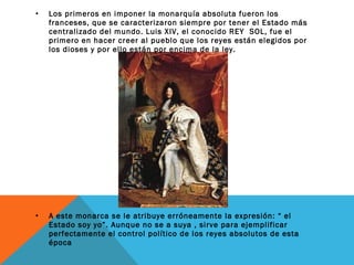 • Los primeros en imponer la monarquía absoluta fueron los
franceses, que se caracterizaron siempre por tener el Estado más
centralizado del mundo. Luis XIV, el conocido REY SOL, fue el
primero en hacer creer al pueblo que los reyes están elegidos por
los dioses y por ello están por encima de la ley.
• A este monarca se le atribuye erróneamente la expresión: “ el
Estado soy yo”. Aunque no se a suya , sirve para ejemplificar
perfectamente el control político de los reyes absolutos de esta
época
 