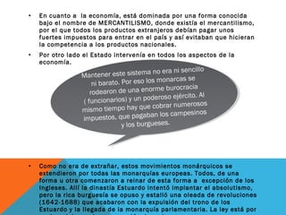 • En cuanto a la economía, está dominada por una forma conocida
bajo el nombre de MERCANTILISMO, donde existía el mercantilismo,
por el que todos los productos extranjeros debían pagar unos
fuertes impuestos para entrar en el país y así evitaban que hicieran
la competencia a los productos nacionales.
• Por otro lado el Estado intervenía en todos los aspectos de la
economía.
• Como no era de extrañar, estos movimientos monárquicos se
extendieron por todas las monarquías europeas. Todos, de una
forma u otra comenzaron a reinar de esta forma a excepción de los
Ingleses. Allí la dinastía Estuardo intentó implantar el absolutismo,
pero la rica burguesía se opuso y estalló una oleada de revoluciones
(1642-1688) que acabaron con la expulsión del trono de los
Estuardo y la llegada de la monarquía parlamentaria. La ley está por
Mantener este sistema no era ni sencillo
ni barato. Por eso los monarcas se
rodearon de una enorme burocracia
( funcionarios) y un poderoso ejército. Al
mismo tiempo hay que cobrar numerosos
impuestos, que pagaban los campesinos
y los burgueses.
Mantener este sistema no era ni sencillo
ni barato. Por eso los monarcas se
rodearon de una enorme burocracia
( funcionarios) y un poderoso ejército. Al
mismo tiempo hay que cobrar numerosos
impuestos, que pagaban los campesinos
y los burgueses.
 