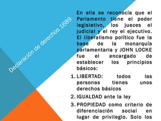 Declaración
de
derechos 1689
En ella se reconocía que el
Parlamento tiene el poder
legislativo, los jueces el
judicial y el rey el ejecutivo.
El liberalismo político fue la
base de la monarquía
parlamentaria y JOHN LOCKE
fue el encargado de
establecer los principios
básicos:
1. LIBERTAD: todos las
personas tienes unos
derechos básicos
2. IGUALDAD ante la ley
3. PROPIEDAD como criterio de
diferenciación social en
lugar de privilegio. Solo los
 