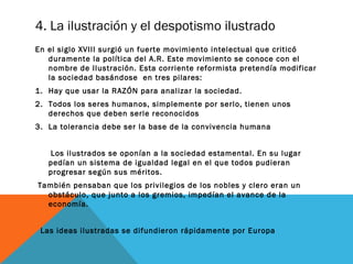 4. La ilustración y el despotismo ilustrado
En el siglo XVIII surgió un fuerte movimiento intelectual que criticó
duramente la política del A.R. Este movimiento se conoce con el
nombre de Ilustración. Esta corriente reformista pretendía modificar
la sociedad basándose en tres pilares:
1. Hay que usar la RAZÓN para analizar la sociedad.
2. Todos los seres humanos, simplemente por serlo, tienen unos
derechos que deben serle reconocidos
3. La tolerancia debe ser la base de la convivencia humana
Los ilustrados se oponían a la sociedad estamental. En su lugar
pedían un sistema de igualdad legal en el que todos pudieran
progresar según sus méritos.
También pensaban que los privilegios de los nobles y clero eran un
obstáculo, que junto a los gremios, impedían el avance de la
economía.
Las ideas ilustradas se difundieron rápidamente por Europa
 