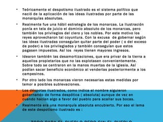 • Teóricamente el despotismo ilustrado es el sistema político que
nació de la aplicación de las ideas ilustradas por parte de las
monarquías absolutas.
• Realmente fue una hábil estrategia de los monarcas. La Ilustración
ponía en tela de juicio el dominio absoluto de los monarcas, pero
también los privilegios del clero y los nobles. Por este motivo los
reyes aprovecharon tal coyuntura. Con la excusa de gobernar según
las ideas ilustradas conseguían quitar parte del poder ( o del exceso
de poder) a los privilegiados y también conseguían que estos
pagasen impuestos. Así los reyes tienen mayores ingresos.
• Idearon también las desamortizaciones, que era privar de la tierra a
aquellos propietarios que no las explotasen convenientemente.
Sobre todo se centraron en la manos muertas de la iglesia. Así
podían sacar beneficio económico al venderlas posteriormente a los
campesinos.
• Por otro lado los monarcas vieron necesarias estas medidas por
temor a posibles sublevaciones.
• Los déspotas ilustrados, como indica el nombre siguieron
gobernando de forma despótica ( absoluta) aunque de vez en
cuando hacían algo a favor del pueblo para acallar sus bocas.
• Realmente era una monarquía absoluta encubierto. Por eso el lema
de este despotismo ilustrado es :
 