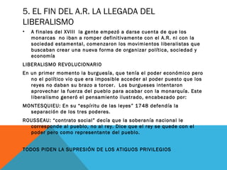 5. EL FIN DEL A.R. LA LLEGADA DEL
LIBERALISMO
• A finales del XVIII la gente empezó a darse cuenta de que los
monarcas no iban a romper definitivamente con el A.R. ni con la
sociedad estamental, comenzaron los movimientos liberalistas que
buscaban crear una nueva forma de organizar política, sociedad y
economía
LIBERALISMO REVOLUCIONARIO
En un primer momento la burguesía, que tenía el poder económico pero
no el político vio que era imposible acceder al poder puesto que los
reyes no daban su brazo a torcer. Los burgueses intentaron
aprovechar la fuerza del pueblo para acabar con la monarquía. Este
liberalismo generó el pensamiento ilustrado, encabezado por:
MONTESQUIEU: En su “espíritu de las leyes” 1748 defendía la
separación de los tres poderes.
ROUSSEAU: “contrato social” decía que la soberanía nacional le
corresponde al pueblo, no al rey. Dice que el rey se quede con el
poder pero como representante del pueblo.
TODOS PIDEN LA SUPRESIÓN DE LOS ATIGUOS PRIVILEGIOS
 