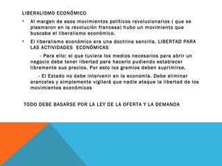 LIBERALISMO ECONÓMICO
• Al margen de esos movimientos políticos revolucionarios ( que se
plasmaron en la revolución francesa) hubo un movimiento que
buscaba el liberalismo económico.
• El liberalismo económico era una doctrina sencilla. LIBERTAD PARA
LAS ACTIVIDADES ECONÓMICAS
- Para ello: el que tuviera los medios necesarios para abrir un
negocio debe tener libertad para hacerlo pudiendo establecer
libremente sus precios. Por esto los gremios deben suprimirse.
- El Estado no debe intervenir en la economía. Debe eliminar
aranceles y simplemente vigilará que nadie ataque la libertad de los
movimientos económicos
TODO DEBE BASARSE POR LA LEY DE LA OFERTA Y LA DEMANDA
 