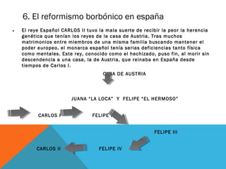 6. El reformismo borbónico en españa
• El reye Español CARLOS II tuvo la mala suerte de recibir la peor la herencia
genética que tenían los reyes de la casa de Austria. Tras muchos
matrimonios entre miembros de una misma familia buscando mantener el
poder europeo, el monarca español tenía serias deficiencias tanto física
como mentales. Este rey, conocido como el hechizado, puso fin, al morir sin
descendencia a una casa, la de Austria, que reinaba en España desde
tiempos de Carlos I.
CASA DE AUSTRIA
JUANA “LA LOCA” Y FELIPE “EL HERMOSO”
CARLOS I FELIPE II
FELIPE III
CARLOS II FELIPE IV
 