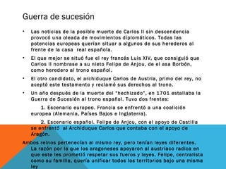 Guerra de sucesión
• Las noticias de la posible muerte de Carlos II sin descendencia
provocó una oleada de movimientos diplomáticos. Todas las
potencias europeas querían situar a algunos de sus herederos al
frente de la casa real española.
• El que mejor se situó fue el rey francés Luis XIV, que consiguió que
Carlos II nombrase a su nieto Felipe de Anjou, de el asa Borbón,
como heredero al trono español.
• El otro candidato, el archiduque Carlos de Austria, primo del rey, no
aceptó este testamento y reclamó sus derechos al trono.
• Un año después de la muerte del “hechizado”, en 1701 estallaba la
Guerra de Sucesión al trono español. Tuvo dos frentes:
1. Escenario europeo. Francia se enfrentó a una coalición
europea (Alemania, Países Bajos e Inglaterra).
2. Escenario español. Felipe de Anjou, con el apoyo de Castilla
se enfrentó al Archiduque Carlos que contaba con el apoyo de
Aragón.
Ambos reinos pertenecían al mismo rey, pero tenían leyes diferentes.
La razón por la que los aragoneses apoyaron al austríaco radica en
que este les prometió respetar sus fueros y leyes. Felipe, centralista
como su familia, quería unificar todos los territorios bajo una misma
ley
 