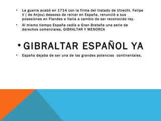 • La guerra acabó en 1714 con la firma del tratado de Utrecht. Felipe
V ( de Anjou) deseoso de reinar en España, renunció a sus
posesiones en Flandes e Italia a cambio de ser reconocido rey.
• Al mismo tiempo España cedía a Gran Bretaña una serie de
derechos comerciales, GIBRALTAR Y MENORCA
• GIBRALTAR ESPAÑOL YA
• España dejaba de ser una de las grandes potencias continentales.
 