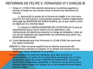 REFORMAS DE FELIPE V, FERNANDO VI Y CARLOS III
• Felipe V ( 1700-1746) decidió estructurar la política española y
centrar el poder en sus manos como lo tenían sus familiares en
Francia:
1. Aprovechó la ayuda de la Corona de Aragón a su rival para
suprimir allí los Fueros e instituciones propias ( leyees aragonesas).
Promulgó los DECRETOS DE NUEVA PLANTA, por lo que todo el reino
se regía por la s mismas leyes
2. Impuso la CASTELLANIZACIÓN DE LA POLÍTICA por el que se
eesstablecía que el único idioma era el castellano y las
instituciones de Castilla se elevaron al rango de estatales ( esto es
uno de los aspectos que argumentan los catalanes para pedir sus
demandas nacionales)
Lo único destacado que hizo Fernando VI (1746-1759) fue continuar
con estas iniciativas
CARLOS III. Este monarca español fue el máximo exponente del
Despotismo ilustrado en España. Él si estaba convencido de que
había que reinar pensando en el pueblo.
Primero se apoyó en políticos italianos, pero esto provocó un
levantamiento por parte de los madrileños secundado por el resto
de España , conocido como el MOTÍN DE ESQUILACHE. Tras este
motín situó a ilustrados españoles al frente de sus gobiernos para
intentar sacar al país del colapso en el que llevaba inmerso desde
hacía un siglo.
 