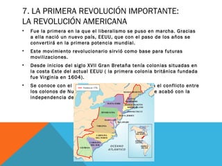 7. LA PRIMERA REVOLUCIÓN IMPORTANTE:
LA REVOLUCIÓN AMERICANA
• Fue la primera en la que el liberalismo se puso en marcha. Gracias
a ella nació un nuevo país, EEUU, que con el paso de los años se
convertirá en la primera potencia mundial.
• Este movimiento revolucionario sirvió como base para futuras
movilizaciones.
• Desde inicios del siglo XVII Gran Bretaña tenía colonias situadas en
la costa Este del actual EEUU ( la primera colonia británica fundada
fue Virginia en 1604).
• Se conoce con el nombre de Revolución americana el conflicto entre
los colonos de Nueva Inglaterra y Gran Bretaña que acabó con la
independencia de los primeros.
 