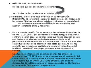 • ORÍGENES DE LAS TENSIONES
- Mucho tuvo que ver el componente económico
Las colonias tenían un sistema económico propio
Gran Bretaña, inmersa en este momento en su REVOLUCIÓN
INDUSTRIAL, no pretendía instalar ni dejar instalar allí ninguna de
las nuevas fábricas que sí que estaban creándose en la metrópoli
esta ecuación frenaba a los colonos. Los británicos solo
querían la materia prima y nada más
- Poco a poco la tensión fue en aumento. Los colonos disfrutaban de
un PACTO COLONIAL, por el cual tenían cierto autogobierno. Por el
contrario debían pagar unos impuestos que nunca pagaban puesto
que decían que mientras no tuvieran representante en el
parlamento británico no aportarían dinero a la corona. Durante años
esta situación funcionó pacíficamente hasta que en 1764 el rey
Jorge III, que necesitaba capital para montar el tejido industrial
británico, estableció unas leyes para cobrar impuestos a los
colonos.
- La situación se transformó en crítica cuando los británicos
inventaron las TEA ACTS, que no es otra cosa que el monopolio del
comercio del té. Esto arruinaba a muchos comerciantes americanos.
La respuesta fue el MOTÍN DEL TÉ DE BOSTÓN. Los colonos,
disfrazados de indígenas atacaron barcos cargados de té. Esto fue
el inicio de la Guerra de la Independencia.
 