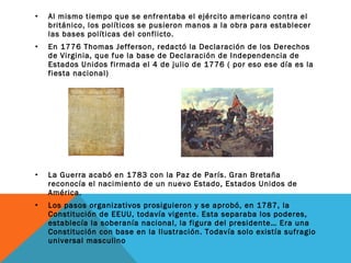 • Al mismo tiempo que se enfrentaba el ejército americano contra el
británico, los políticos se pusieron manos a la obra para establecer
las bases políticas del conflicto.
• En 1776 Thomas Jefferson, redactó la Declaración de los Derechos
de Virginia, que fue la base de Declaración de Independencia de
Estados Unidos firmada el 4 de julio de 1776 ( por eso ese día es la
fiesta nacional)
• La Guerra acabó en 1783 con la Paz de París. Gran Bretaña
reconocía el nacimiento de un nuevo Estado, Estados Unidos de
América.
• Los pasos organizativos prosiguieron y se aprobó, en 1787, la
Constitución de EEUU, todavía vigente. Esta separaba los poderes,
establecía la soberanía nacional, la figura del presidente… Era una
Constitución con base en la Ilustración. Todavía solo existía sufragio
universal masculino
 