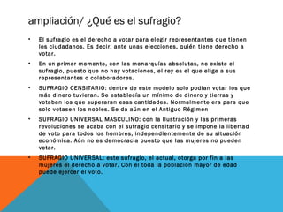 ampliación/ ¿Qué es el sufragio?
• El sufragio es el derecho a votar para elegir representantes que tienen
los ciudadanos. Es decir, ante unas elecciones, quién tiene derecho a
votar.
• En un primer momento, con las monarquías absolutas, no existe el
sufragio, puesto que no hay votaciones, el rey es el que elige a sus
representantes o colaboradores.
• SUFRAGIO CENSITARIO: dentro de este modelo solo podían votar los que
más dinero tuvieran. Se establecía un mínimo de dinero y tierras y
votaban los que superaran esas cantidades. Normalmente era para que
solo votasen los nobles. Se da aún en el Antiguo Régimen
• SUFRAGIO UNIVERSAL MASCULINO: con la Ilustración y las primeras
revoluciones se acaba con el sufragio censitario y se impone la libertad
de voto para todos los hombres, independientemente de su situación
económica. Aún no es democracia puesto que las mujeres no pueden
votar.
• SUFRAGIO UNIVERSAL: este sufragio, el actual, otorga por fin a las
mujeres el derecho a votar. Con él toda la población mayor de edad
puede ejercer el voto.
 