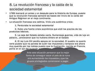 8. La revolución francesa y la caída de la
sociedad estamental
• 1789 marcará un antes y un después para la Historia de Europa, puesto
que la revolución francesa sentará las bases del inicio de la caída del
Antiguo Régimen en el viejo continente.
• La situación francesa era caótica. Vivía una auténtica crisis:
1. Perduraba la sociedad estamental
2. Hubo una fuerte crisis económica que alzó los precios de los
productos básicos.
3. La caja del Estado estaba vacía. Numerosas guerras, vida de lujo en
palacio… provocaron que no hubiera dinero en el Estado
4. El rey Luis XVI perdía apoyos en la sociedad. El pueblo no quería
verlo puesto que no paraba de subir los impuestos y tampoco era ahora
muy querido por los nobles puesto que la Ilustración, nacida en Francia,
ponía en el ojo del huracán a los nobles y sus privilegios.
Ante esta situación pensaron que la mejor
forma de conseguir sacar al país de la ruina
era aumentando los impuestos y que los
grupos privilegiados comenzaran a pagar.
Ante esta situación pensaron que la mejor
forma de conseguir sacar al país de la ruina
era aumentando los impuestos y que los
grupos privilegiados comenzaran a pagar.
 
