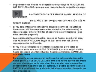 • Lógicamente los nobles no aceptaron y se produjo la REVUELTA DE
LOS PRIVILEGIADOS. Más que una revuelta fue la negación de pagar.
LA CONSECUENCIA DE ESTO FUE LA DECLARACIÓN DE
BANCARROTA
EN EL AÑO 1788, LO QUE PERJUDICABA AÚN MÁS AL
TERCER ESTADO.
• El rey para intentar reconducir la situación convocó los Estados
Generales ( allí iban representantes de todos los estamentos) la
idea era sacar dinero y limitar el poder de los privilegiados ( que
ellos también pagasen)
• Los representantes del pueblo, que no se fiaban, decidieron crear
una ASAMBLEA NACIONAL según la cual ellos eran los únicos
representantes de Francia.
• El rey y los privilegiados intentaron expulsarlos pero estos se
reunieron en la sala del JUEGO DE PELOTA y juraron seguir unidos
hasta conseguir una Constitución. Pasaron a llamarse ASAMBLEA
CONSTITUYENTE.
• De momento estos pasos eran políticos. La calle estaba tranquila
hasta que el 14 DE JULIO DE 1789 ante una nueva subida del precio
del pan y los rumores de que el rey iba a acabar con la asamblea
constituyente haciendo uso del ejército, el pueblo parisino asaltó la
BASTILLA, prisión militar y símbolo del absolutismo borbónico de los
reyes franceses.
 