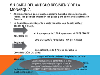 8.1 CAÍDA DEL ANTIGUO RÉGIMEN Y DE LA
MONARQUÍA
• Al mismo tiempo que el pueblo parisino luchaba contra las tropas
reales, los políticos iniciaban los pasos para cambiar las normas en
Francia.
• La Asamblea constituyente quería redactar una Constitución y
acabar con el A.R.
el 4 de agosto de 1789 aprobaron el DECRETO DE
ABLICIÓN DE
LOS DERECHOS FEUDALES ( fin del Antiguo
Régimen)
En septiembre de 1791 se aprueba la
CONSTITUCIÓN DE 1791:
- separación de poderes. Legislativo para la
asamblea
ejecutivo para el rey y judicial para los jueces.
- Se declaraba a Francia como una Monarquía
parlamentaria donde la soberanía la tiene el pueblo. El rey perdía
muchísimo poder.
Esta Constitución solo contentaba a la alta
burguesía, que es la que coge el poder. El
pueblo se queda como estaba, el rey pierde
poder y los privilegiados dejan de serlo
Esta Constitución solo contentaba a la alta
burguesía, que es la que coge el poder. El
pueblo se queda como estaba, el rey pierde
poder y los privilegiados dejan de serlo
 