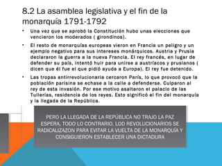 8.2 La asamblea legislativa y el fin de la
monarquía 1791-1792
• Una vez que se aprobó la Constitución hubo unas elecciones que
vencieron los moderados ( girondinos).
• El resto de monarquías europeas vieron en Francia un peligro y un
ejemplo negativo para sus intereses monárquicos. Austria y Prusia
declararon la guerra a la nueva Francia. El rey francés, en lugar de
defender su país, intentó huir para unirse a austríacos y prusianos (
dicen que él fue el que pidió ayuda a Europa). El rey fue detenido.
• Las tropas antirrevolucionaria cercaron París, lo que provocó que la
población parisina se echase a la calle a defenderse. Culparon al
rey de esta invasión. Por ese motivo asaltaron el palacio de las
Tullerías, residencia de los reyes. Esto significó el fin del monarquía
y la llegada de la República.
PERO LA LLEGADA DE LA REPÚBLICA NO TRAJO LA PAZ
ESPERA, TODO LO CONTRARIO, LOD REVOLUCIONARIOS SE
RADICALIZAZON PARA EVITAR LA VUELTA DE LA MONARQUÍA Y
CONSIGUIERON ESTABLECER UNA DICTADURA
PERO LA LLEGADA DE LA REPÚBLICA NO TRAJO LA PAZ
ESPERA, TODO LO CONTRARIO, LOD REVOLUCIONARIOS SE
RADICALIZAZON PARA EVITAR LA VUELTA DE LA MONARQUÍA Y
CONSIGUIERON ESTABLECER UNA DICTADURA
 