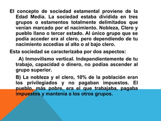 El concepto de sociedad estamental proviene de la
Edad Media. La sociedad estaba dividida en tres
grupos o estamentos totalmente delimitados que
venían marcado por el nacimiento. Nobleza, Clero y
pueblo llano o tercer estado. Al único grupo que se
podía acceder era al clero, pero dependiendo de tu
nacimiento accedías al alto o al bajo clero.
Esta sociedad se caracterizaba por dos aspectos:
A) Inmovilismo vertical. Independientemente de tu
trabajo, capacidad o dinero, no podías ascender al
grupo superior.
B) La nobleza y el clero, 10% de la población eran
los privilegiados y no pagaban impuestos. El
pueblo, más pobre, era el que trabajaba, pagaba
impuestos y mantenía a los otros grupos.
 