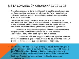 8.3 LA CONVENCIÓN GIRONDINA 1792-1793
• Tras el apresamiento de la familia real, el pueblo, encabezado por
los Sans-culottes, asaltaron las cárceles de Paris y asesinaron a
religiosos y nobles presos, temiendo que estos intentasen volver
atrás en la revolución.
• Las tropas francesas vencieron a los antirrevolucionarios en
septiembre de 1792 por lo que se convocaron nuevas elecciones. La
nueva Asamblea, denominada CONVENCIÓN NACIONAL estaba
controlada por moderados ( girondinos) y radicales ( jacobinos)
- GIRONDINOS: políticos burgueses denominados moderados
porque querían cambiar la situación de Francia pero con
tranquilidad. Rompiendo poco a poco con el pasado.
- JACOBINOS: políticos burgueses radicales. Querían cambios
profundos costase lo que costase. Dentro de los jacobinos había un
grupo, los montañeses, que eran demasiado radicales.
• Esta Convención nacional juzgó al rey y lo acusó de traición, por lo
que fue ejecutado junto a su mujer Maria Antoñeta, el 21 de enero
de 1793: acto seguido Europa le declaró la guerra de nuevo a
Francia, pero esta vez formando una gran coalición internacional.
• Dentro de Francia, los monárquicos y la Iglesia también se
revolucionaron.
 