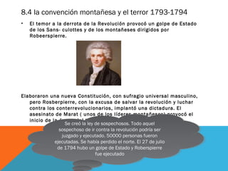 8.4 la convención montañesa y el terror 1793-1794
• El temor a la derrota de la Revolución provocó un golpe de Estado
de los Sans- culottes y de los montañeses dirigidos por
Robeerspierre.
Elaboraron una nueva Constitución, con sufragio universal masculino,
pero Rosberpierre, con la excusa de salvar la revolución y luchar
contra los conterrevolucionarios, implantó una dictadura. El
asesinato de Marat ( unos de los líderes montañeses) provocó el
inicio de la época del terror
Se creó la ley de sospechosos. Todo aquel
sospechoso de ir contra la revolución podría ser
juzgado y ejecutado. 50000 personas fueron
ejecutadas. Se había perdido el norte. El 27 de julio
de 1794 hubo un golpe de Estado y Roberspierre
fue ejecutado
Se creó la ley de sospechosos. Todo aquel
sospechoso de ir contra la revolución podría ser
juzgado y ejecutado. 50000 personas fueron
ejecutadas. Se había perdido el norte. El 27 de julio
de 1794 hubo un golpe de Estado y Roberspierre
fue ejecutado
 