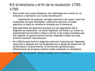 8.5 el directorio y el fin de la revolución 1795-
1799
• Para evitar una nueva dictadura, los moderados se unieron en un
directorio y realizaron una nueva Constitución:
- Separación de poderes, sufragio censitario de nuevo ( eran los
moderados los que mandaban) soberanía nacional. El poder
ejecutivo lo tenía un directorio formado por 5 miembros.
• Esta debilidad del gobierno provocó que los seguidores del A.
Régimen se sublevaran. Un joven Napoleón los frenó y al crecer su
popularidad fue enviado a Italia a vencer a las tropas europeas que
aún seguían en guerra contra Francia. Napoleón acabó con esta
primera coalición internacional.
• En 1799 Europa formó la segunda coalición internacional. Napoleón
reaccionó y apoyado por los burgueses dio el golpe de Estado del 18
de Brumario ( anteriormente, la convención girondina para
diferenciarse de la época anterior había cambiado el calendario)
• Napoleón se proclamó cónsul y acabó con el directorio.
 