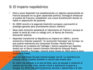 9. El imperio napoleónico
• Poco a poco Napoleón fue estableciendo un régimen personalista en
Francia apoyado en su gran capacidad política. Consiguió embaucar
al pueblo de Francia y establecer una nueva Constitución donde no
había ni separación de poderes.
• En 1800 venció a la segunda Coalición europea y aprovechó el
prestigio ganado para proclamarse cónsul vitalicio.
• Dese este momento estableció el liberalismo en Francia ( aunque el
poder lo tenía él) creó un código civil, el banco de Francia,
educación pública.
• Napoleón transformó la República en Imperio en 1804 y pronto
comenzó a intentar expandir “la revolución francesa” por Europa. Lo
que quería realmente era conquistar Europa. Perdió frete a
británicos en la batalla de Trafalgar ( estuvo apoyado por España).
Acabó con el Sacro Imperio Romano Germánico bloqueó Rusia,
invadió España y Portugal. Intentó tomar Rusia en 1812 pero el duro
invierno lo frenó.
• Una vez debilitado Europa intentó acabar con él. Lo vencieron en
Leipzig (1813) España también lo venció ese mismo año.
• En 1814 fue exiliado a la isla de Elba, pero se escapó e implantó el
Imperio de los Cien Días, donde volvió a declararle la guerra a
Europa. En 1815 fue definitivamente vencido y desterrado a la isla
 