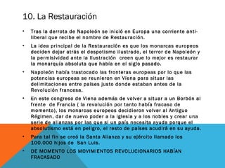 10. La Restauración
• Tras la derrota de Napoleón se inició en Europa una corriente anti-
liberal que recibe el nombre de Restauración.
• La idea principal de la Restauración es que los monarcas europeos
deciden dejar atrás el despotismo ilustrado, el terror de Napoleón y
la permisividad ante la Ilustración creen que lo mejor es restaurar
la monarquía absoluta que había en el siglo pasado.
• Napoleón había trastocado las fronteras europeas por lo que las
potencias europeas se reunieron en Viena para situar las
delimitaciones entre países justo donde estaban antes de la
Revolución francesa.
• En este congreso de Viena además de volver a situar a un Borbón al
frente de Francia ( la revolución por tanto había fracaso de
momento), los monarcas europeos decidieron volver al Antiguo
Régimen, dar de nuevo poder a la iglesia y a los nobles y crear una
serie de alianzas por las que si un país necesita ayuda porque el
absolutismo está en peligro, el resto de países acudirá en su ayuda.
• Para tal fin se creó la Santa Alianza y su ejército llamado los
100.000 hijos de San Luis.
• DE MOMENTO LOS MOVIMIENTOS REVOLUCIONARIOS HABÍAN
FRACASADO
 