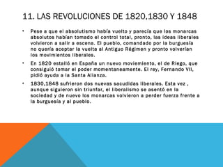 11. LAS REVOLUCIONES DE 1820,1830 Y 1848
• Pese a que el absolutismo había vuelto y parecía que los monarcas
absolutos habían tomado el control total, pronto, las ideas liberales
volvieron a salir a escena. El pueblo, comandado por la burguesía
no quería aceptar la vuelta al Antiguo Régimen y pronto volverían
los movimientos liberales.
• En 1820 estalló en España un nuevo moviemiento, el de Riego, que
consiguió tomar el poder momentaneamente. El rey, Fernando VII,
pidió ayuda a la Santa Alianza.
• 1830,1848 sufrieron dos nuevas sacudidas liberales. Esta vez ,
aunque siguieron sin triunfar, el liberalismo se asentó en la
sociedad y de nuevo los monarcas volvieron a perder fuerza frente a
la burguesía y al pueblo.
 