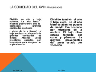 LA SOCIEDAD DEL XVIII.PRIVILEGIADOS
NOBLEZA
Dividida en alta y baja
nobleza. La alta tenía
muchas posesiones que le
otorgaban grandes
cantidades de dinero
( vivían de la s tierras) La
baja nobleza no disponía de
grandes cantidades de
dinero. Algunas veces
intentaron casarlos con
burgueses para asegurar su
supervivencia
CLERO
Dividido también el alto
y bajo clero. En el alto
clero estaban los puesto
de mando. Era ocupado
por miembros de la
nobleza. El bajo clero
estaba formado por
curas y párrocos. La
mayoría provenientes
del tercer estado por
vocación
 