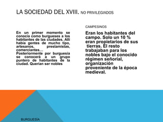 LA SOCIEDAD DEL XVIII. NO PRIVILEGIADOS
BURGUESÍA
En un primer momento se
conocía como burgueses a los
habitantes de las ciudades. Allí
había gentes de mucho tipo,
artesanos, prestamistas,
comerciantes…
Posteriormente por burguesía
se conocerá a un grupo
puntero de habitantes de la
ciudad. Querían ser nobles
CAMPESINOS
Eran los habitantes del
campo. Solo un 10 %
eran propietarios de sus
tierras. El resto
trabajaban para los
nobles bajo el conocido
régimen señorial,
organización
proveniente de la época
medieval.
 