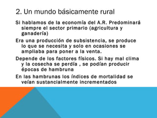 2. Un mundo básicamente rural
Si hablamos de la economía del A.R. Predominará
siempre el sector primario (agricultura y
ganadería)
Era una producción de subsistencia, se produce
lo que se necesita y solo en ocasiones se
ampliaba para poner a la venta.
Depende de los factores físicos. Si hay mal clima
y la cosecha se perdía , se podían producir
épocas de hambruna
En las hambrunas los índices de mortalidad se
veían sustancialmente incrementados
 