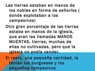 Las tierras estaban en manos de
los nobles en forma de señoríos (
donde explotaban a los
campesinos)
Otro gran porcentaje de las tierras
estaba en manos de la iglesia,
que eran las llamadas MANOS
MUERTAS, tierras, muchas de
ellas no cultivadas, pero que la
iglesia no podía vender.
El resto, una pequeña cantidad, la
tenían los burgueses y los
pequeños campesinos
 