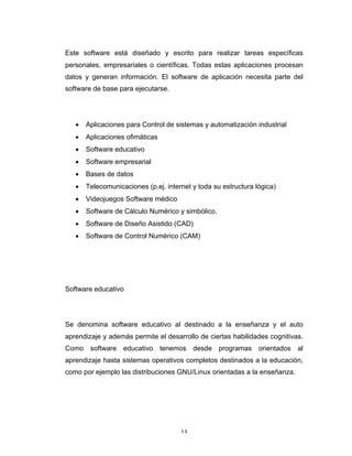 13	
Este software está diseñado y escrito para realizar tareas específicas
personales, empresariales o científicas. Todas estas aplicaciones procesan
datos y generan información. El software de aplicación necesita parte del
software de base para ejecutarse.
• Aplicaciones para Control de sistemas y automatización industrial
• Aplicaciones ofimáticas
• Software educativo
• Software empresarial
• Bases de datos
• Telecomunicaciones (p.ej. internet y toda su estructura lógica)
• Videojuegos Software médico
• Software de Cálculo Numérico y simbólico.
• Software de Diseño Asistido (CAD)
• Software de Control Numérico (CAM)
Software educativo
Se denomina software educativo al destinado a la enseñanza y el auto
aprendizaje y además permite el desarrollo de ciertas habilidades cognitivas.
Como software educativo tenemos desde programas orientados al
aprendizaje hasta sistemas operativos completos destinados a la educación,
como por ejemplo las distribuciones GNU/Linux orientadas a la enseñanza.
 