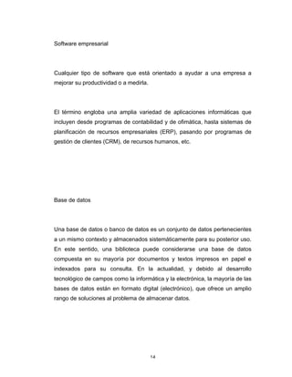 14	
Software empresarial
Cualquier tipo de software que está orientado a ayudar a una empresa a
mejorar su productividad o a medirla.
El término engloba una amplia variedad de aplicaciones informáticas que
incluyen desde programas de contabilidad y de ofimática, hasta sistemas de
planificación de recursos empresariales (ERP), pasando por programas de
gestión de clientes (CRM), de recursos humanos, etc.
Base de datos
Una base de datos o banco de datos es un conjunto de datos pertenecientes
a un mismo contexto y almacenados sistemáticamente para su posterior uso.
En este sentido, una biblioteca puede considerarse una base de datos
compuesta en su mayoría por documentos y textos impresos en papel e
indexados para su consulta. En la actualidad, y debido al desarrollo
tecnológico de campos como la informática y la electrónica, la mayoría de las
bases de datos están en formato digital (electrónico), que ofrece un amplio
rango de soluciones al problema de almacenar datos.
 
