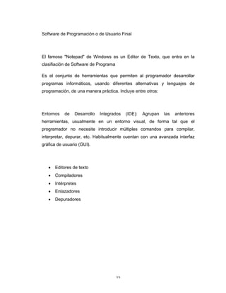 15	
Software de Programación o de Usuario Final
El famoso "Notepad" de Windows es un Editor de Texto, que entra en la
clasifiación de Software de Programa
Es el conjunto de herramientas que permiten al programador desarrollar
programas informáticos, usando diferentes alternativas y lenguajes de
programación, de una manera práctica. Incluye entre otros:
Entornos de Desarrollo Integrados (IDE): Agrupan las anteriores
herramientas, usualmente en un entorno visual, de forma tal que el
programador no necesite introducir múltiples comandos para compilar,
interpretar, depurar, etc. Habitualmente cuentan con una avanzada interfaz
gráfica de usuario (GUI).
• Editores de texto
• Compiladores
• Intérpretes
• Enlazadores
• Depuradores
 